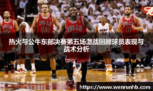 热火与公牛东部决赛第五场激战回顾球员表现与战术分析